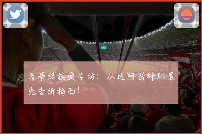 马蒂诺接受专访：从迈阿密辞职最先告诉梅西！
