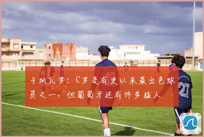 卡纳瓦罗：C罗是有史以来最出色球员之一，但葡萄牙还有许多猛人
